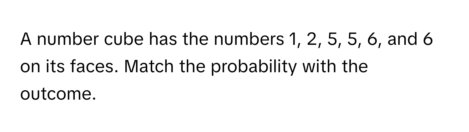 A number cube has the numbers 1, 2, 5, 5, 6, and 6 on its faces. Match the probability with the outcome.