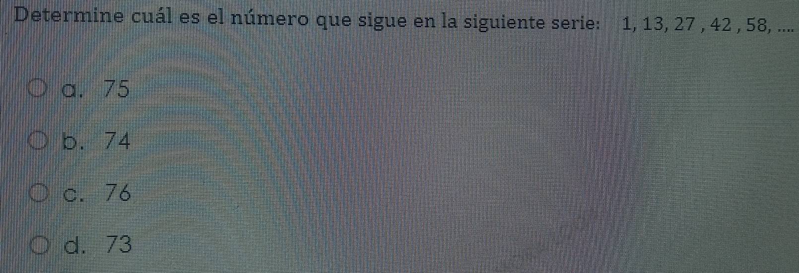 Determine cuál es el número que sigue en la siguiente serie: 1, 13, 27 , 42 , 58, ....
a. 75
b. 74
c. 76
d. 73