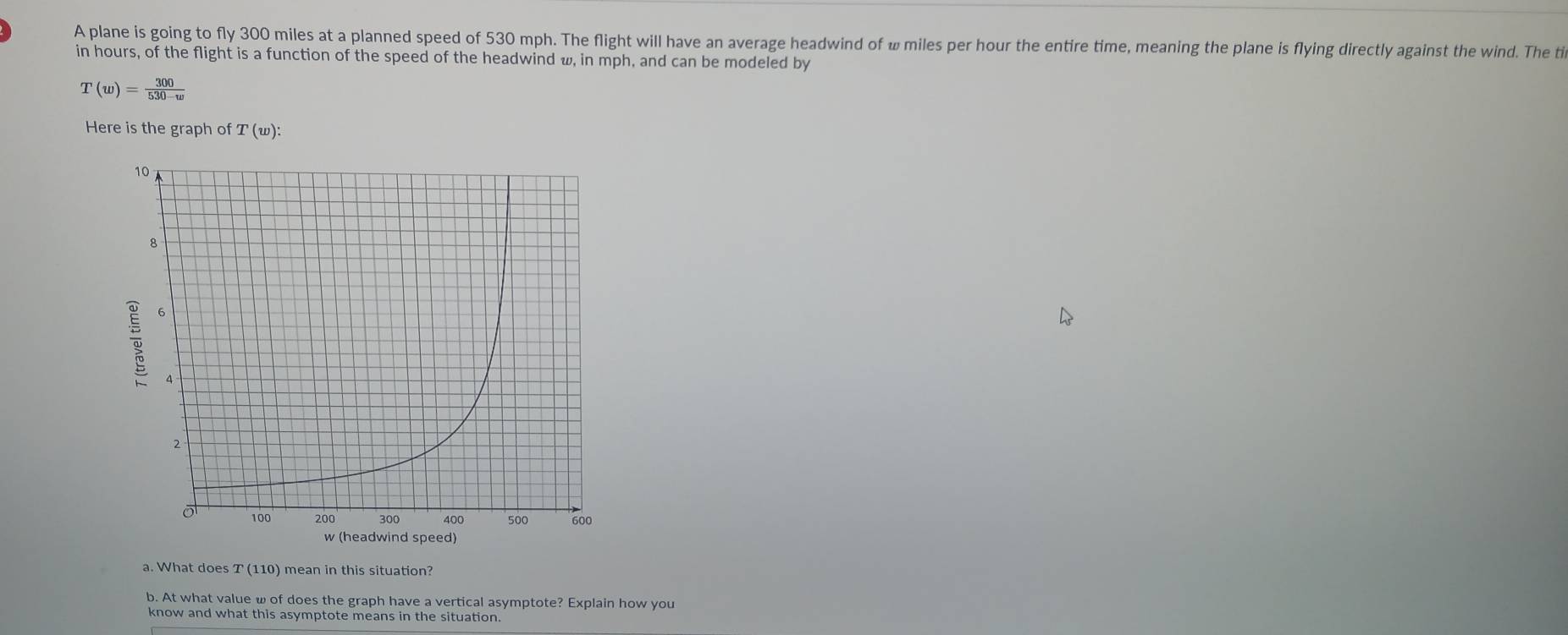 A plane is going to fly 300 miles at a planned speed of 530 mph. The flight will have an average headwind of ω miles per hour the entire time, meaning the plane is flying directly against the wind. The ti 
in hours, of the flight is a function of the speed of the headwind w, in mph, and can be modeled by
T(w)= 300/530-w 
Here is the graph of T(w) : 
a. What does T (110) mean in this situation? 
b. At what value ω of does the graph have a vertical asymptote? Explain how you 
know and what this asymptote means in the situation.