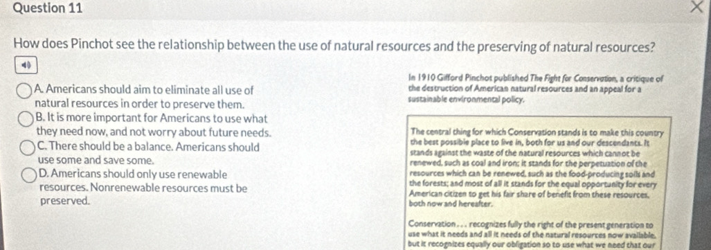 How does Pinchot see the relationship between the use of natural resources and the preserving of natural resources?
In 1910 Gifford Pinchot published The Fight for Conservation, a critique of
A. Americans should aim to eliminate all use of the destruction of American natural resources and an appeal for a
natural resources in order to preserve them. sustainable environmental policy.
B. It is more important for Americans to use what
they need now, and not worry about future needs. The central thing for which Conservation stands is to make this country
the best possible place to live in, both for us and our descendants. It
C. There should be a balance. Americans should stands against the waste of the natural resources which cannot be
use some and save some. renewed, such as coal and iron; it stands for the perpetuation of the
resources which can be renewed, such as the food-producing solls and
D. Americans should only use renewable the forests; and most of all it stands for the equal opportunity for every
resources. Nonrenewable resources must be American citizen to get his fair share of benefit from these resources.
preserved. both now and hereafter.
Conservation . . . recognizes fully the right of the present generation to
use what it needs and all it needs of the natural resources now available.
but it recognizes equally our obligation so to use what we need that our