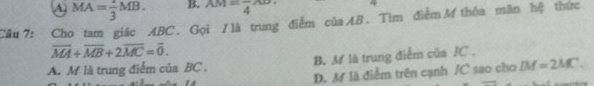 A MA= 2/3 MB. B. AM=frac 4AD. 
Cầu 7: Cho tam giác ABC. Gọi / là trung điểm củaB. Tìm điểm M thỏa mãn hệ thức
overline MA+overline MB+2overline MC=overline 0.
A. M là trung điểm của BC. B. M là trung điễm của JC.
D. M là điễm trên cạnh /C sao cho LM=2MC.