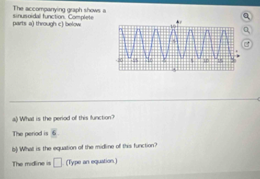 The accompanying graph shows a 
sinusoidal function. Complete 
parts a) through c) below 
C 
a) What is the period of this function? 
The period is overline 6. 
b) What is the equation of the midline of this function? 
The midline is □. (Type an equation.)