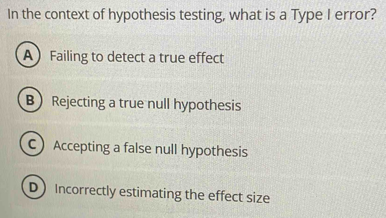 In the context of hypothesis testing, what is a Type I error?
A Failing to detect a true effect
B Rejecting a true null hypothesis
C Accepting a false null hypothesis
D Incorrectly estimating the effect size