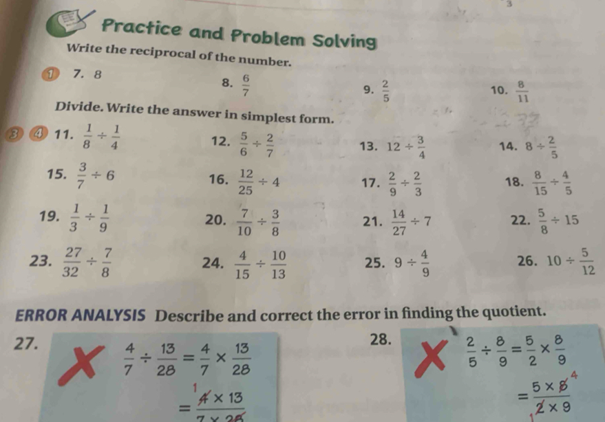 Practice and Problem Solving 
Write the reciprocal of the number. 
① 7. 8
8.  6/7 
9.  2/5  10.  8/11 
Divide. Write the answer in simplest form. 
③④ 11.  1/8 /  1/4  12.  5/6 /  2/7 
13. 12/  3/4  14. 8/  2/5 
15.  3/7 / 6 16.  12/25 / 4 17.  2/9 /  2/3  18.  8/15 /  4/5 
19.  1/3 /  1/9  20.  7/10 /  3/8  21.  14/27 / 7 22.  5/8 / 15
23.  27/32 /  7/8  24.  4/15 /  10/13  25. 9/  4/9  26. 10/  5/12 
ERROR ANALYSIS Describe and correct the error in finding the quotient. 
27. 
28.
 4/7 /  13/28 = 4/7 *  13/28 
 2/5 /  8/9 = 5/2 *  8/9 
= (4* 13)/7* 26 
= (5* 5^4)/2* 9 