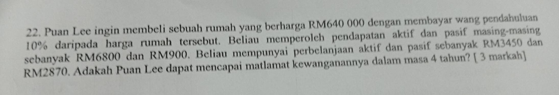 Puan Lee ingin membeli sebuah rumah yang berharga RM640 000 dengan membayar wang pendahuluan
10% daripada harga rumah tersebut. Beliau memperoleh pendapatan aktif dan pasif masing-masing 
sebanyak RM6800 dan RM900. Beliau mempunyai perbelanjaan aktif dan pasif sebanyak RM3450 dan
RM2870. Adakah Puan Lee dapat mencapai matlamat kewanganannya dalam masa 4 tahun? [ 3 markah]