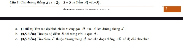 Cho đường thẳng d : x+2y-3=0 và điểm A(-2;-3). 
BìNH MINH - NÚT NGUồN KHAI Mở TươNG LAi 
2 
a. (1 điểm) Tìm tọa độ hình chiếu vuông góc H của A lên đường thắng d. 
b. (0,5 điểm) Tìm tọa độ điểm B đối xứng với A qua d. 
c. (0,5 điểm) Tìm điểm E thuộc đường thẳng d sao cho đoạn thẳng AE có độ dài nhỏ nhất