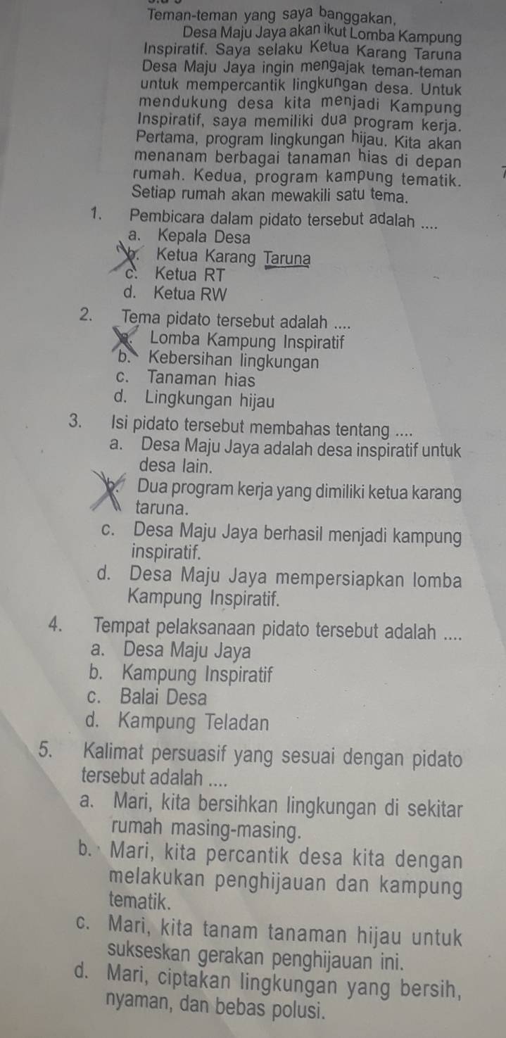 Teman-teman yang saya banggakan,
Desa Maju Jaya akan ikut Lomba Kampung
Inspiratif. Saya selaku Ketua Karang Taruna
Desa Maju Jaya ingin mengajak teman-teman
untuk mempercantik lingkungan desa. Untuk
mendukung desa kita menjadi Kampung
Inspiratif, saya memiliki dua program kerja.
Pertama, program lingkungan hijau. Kita akan
menanam berbagai tanaman hias di depan
rumah. Kedua, program kampung tematik.
Setiap rumah akan mewakili satu tema.
1. Pembicara dalam pidato tersebut adalah ....
a. Kepala Desa. Ketua Karang Taruna
c. Ketua RT
d. Ketua RW
2. Tema pidato tersebut adalah ....
Lomba Kampung Inspiratif
b. Kebersihan lingkungan
c. Tanaman hias
d. Lingkungan hijau
3. Isi pidato tersebut membahas tentang ....
a. Desa Maju Jaya adalah desa inspiratif untuk
desa lain.
b. Dua program kerja yang dimiliki ketua karang
taruna.
c. Desa Maju Jaya berhasil menjadi kampung
inspiratif.
d. Desa Maju Jaya mempersiapkan lomba
Kampung Inspiratif.
4. Tempat pelaksanaan pidato tersebut adalah ....
a. Desa Maju Jaya
b. Kampung Inspiratif
c. Balai Desa
d. Kampung Teladan
5. Kalimat persuasif yang sesuai dengan pidato
tersebut adalah ....
a. Mari, kita bersihkan lingkungan di sekitar
rumah masing-masing.
b.  Mari, kita percantik desa kita dengan
melakukan penghijauan dan kampung
tematik.
c. Mari, kita tanam tanaman hijau untuk
sukseskan gerakan penghijauan ini.
d. Mari, ciptakan lingkungan yang bersih,
nyaman, dan bebas polusi.