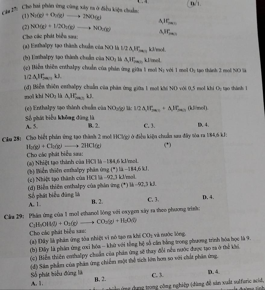 C. 4 D. 1.
Câu 27: Cho hai phản ứng cùng xảy ra ở điều kiện chuẩn:
(1) N_2(g)+O_2(g)to 2NO(g)
(2) NO(g)+1/2O_2(g)to NO_2(g)
△ _rH_(298(l))°
Cho các phát biểu sau:
△ _rH_(298(2))°
(a) Enthalpy tạo thành chuẩn của NO là 1/2△ _rH_(298(1))^n kJ/mol.
(b) Enthalpy tạo thành chuẩn của NO_2 là △ _1H_(298(2))^o kJ/mol.
(c) Biến thiên enthalpy chuẩn của phản ứng giữa 1 mol N_2 với l mol O_2 tạo thành 2 mol NO là
1/2△ _rH_(298(l))° KJ
(d) Biến thiên enthalpy chuẩn của phản ứng giữa 1 mol khí NO với 0,5 mol khí O_2 tạo thành 1
mol khí NO_2 là △ _rH_(298(2))^o kJ.
(e) Enthalpy tạo thành chuẩn của NO_2(g) là: 1/2△ _rH_(298(1))°+△ _rH_(298(2))^o (kJ/mol).
Số phát biểu không đúng là
A. 5. B. 2. C. 3. D. 4.
Câu 28: Cho biết phản ứng tạo thành 2 mol HCl(g) ở điều kiện chuẩn sau đây tỏa ra 184,6 kJ:
H_2(g)+Cl_2(g)to 2HCl(g) (*)
Cho các phát biểu sau:
(a) Nhiệt tạo thành của HCl là −184,6 kJ/mol.
(b) Biến thiên enthalpy phản ứng (*) là −184,6 kJ.
(c) Nhiệt tạo thành của HCl là −92,3 kJ/mol.
(d) Biến thiên enthalpy của phản ứng (*) là −92,3 kJ.
Số phát biểu đúng là D. 4.
A. 1. B. 2. C. 3.
Câu 29: Phản ứng của 1 mol ethanol lỏng với oxygen xảy ra theo phương trình:
C_2H_5OH(l)+O_2(g)to CO_2(g)+H_2O(l)
Cho các phát biểu sau:
(a) Đây là phản ứng tỏa nhiệt vì nó tạo ra khí CO_2 và nước lỏng.
(b) Đây là phản ứng oxi hóa - khử với tổng hệ số cân bằng trong phương trình hóa học là 9.
(c) Biến thiên enthalpy chuẩn của phản ứng sẽ thay đổi nếu nước được tạo ra ở thể khí.
(d) Sản phẩm của phản ứng chiếm một thể tích lớn hơn so với chất phản ứng.
Số phát biểu đúng là D. 4.
C. 3.
A. 1. B. 2.
nhiều ứng dung trong công nghiệp (dùng để sản xuất sulfuric acid,
ất đường tinh