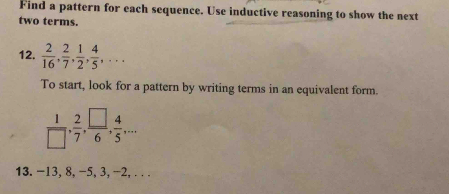 Find a pattern for each sequence. Use inductive reasoning to show the next 
two terms. 
12.  2/16 ,  2/7 ,  1/2 ,  4/5 ,... 
To start, look for a pattern by writing terms in an equivalent form.
 1/□  ,  2/7 ,  □ /6 ,  4/5 ,... 
13. -13, 8, −5, 3, −2, . ..