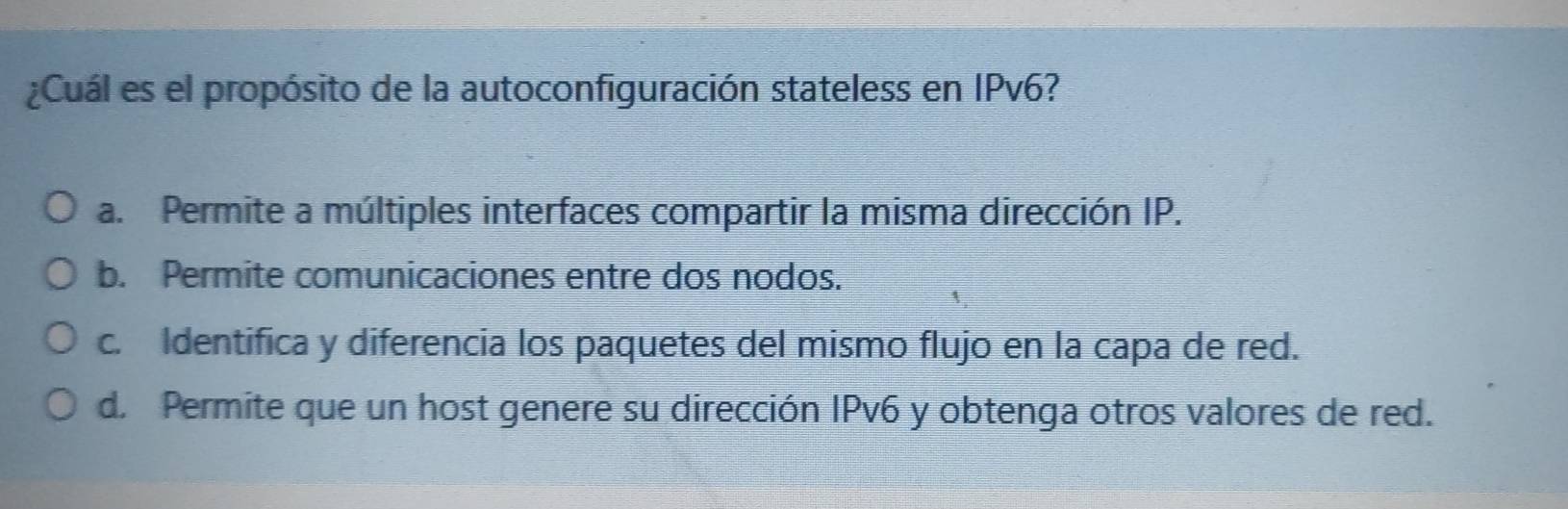 ¿Cuál es el propósito de la autoconfiguración stateless en IPv6?
a. Permite a múltiples interfaces compartir la misma dirección IP.
b. Permite comunicaciones entre dos nodos.
c. Identifica y diferencia los paquetes del mismo flujo en la capa de red.
d. Permite que un host genere su dirección IPv6 y obtenga otros valores de red.