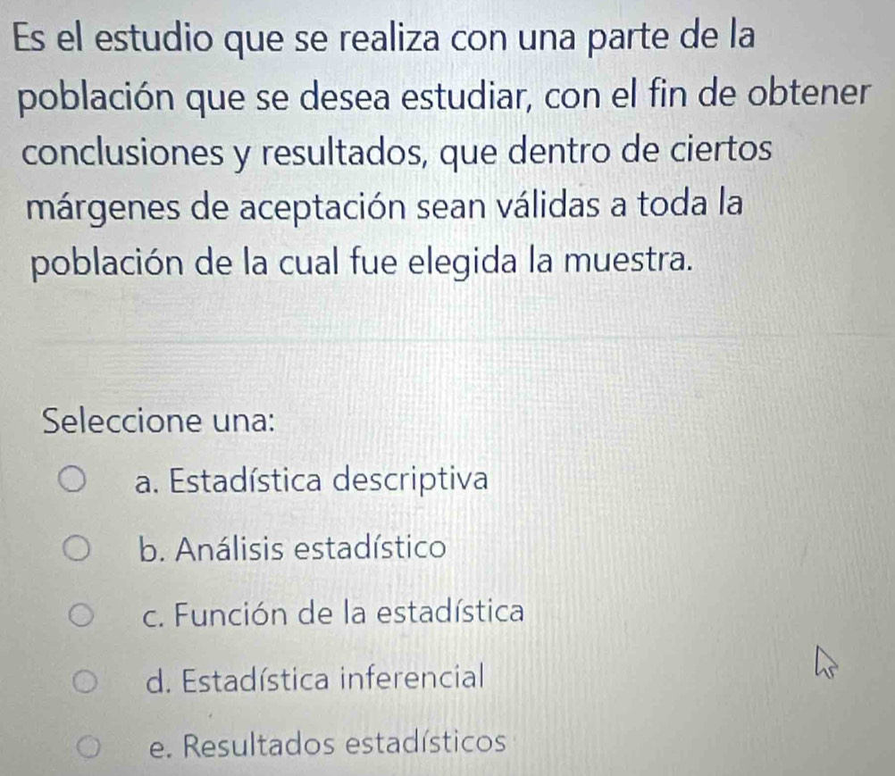 Es el estudio que se realiza con una parte de la
población que se desea estudiar, con el fin de obtener
conclusiones y resultados, que dentro de ciertos
márgenes de aceptación sean válidas a toda la
población de la cual fue elegida la muestra.
Seleccione una:
a. Estadística descriptiva
b. Análisis estadístico
c. Función de la estadística
d. Estadística inferencial
e. Resultados estadísticos