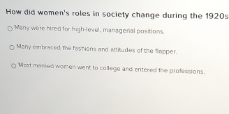 How did women's roles in society change during the 1920s
Many were hired for high-level, managerial positions.
Many embraced the fashions and attitudes of the flapper.
Most married women went to college and entered the professions.