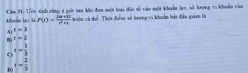 Cầu 31: Ước tính rằng t giờ sau khi đưa một loại độc tố vào một khuẩn lạc, số lượng vi khuẩn của
khuẩn lạc là P(t)= (24t+32)/t^2+1  triệu cá thể. Thời điểm số lượng vi khuẩn bắt đầu giảm là
A) t=3
B) t=2
C) t= 1/3 
D) t= 2/3 