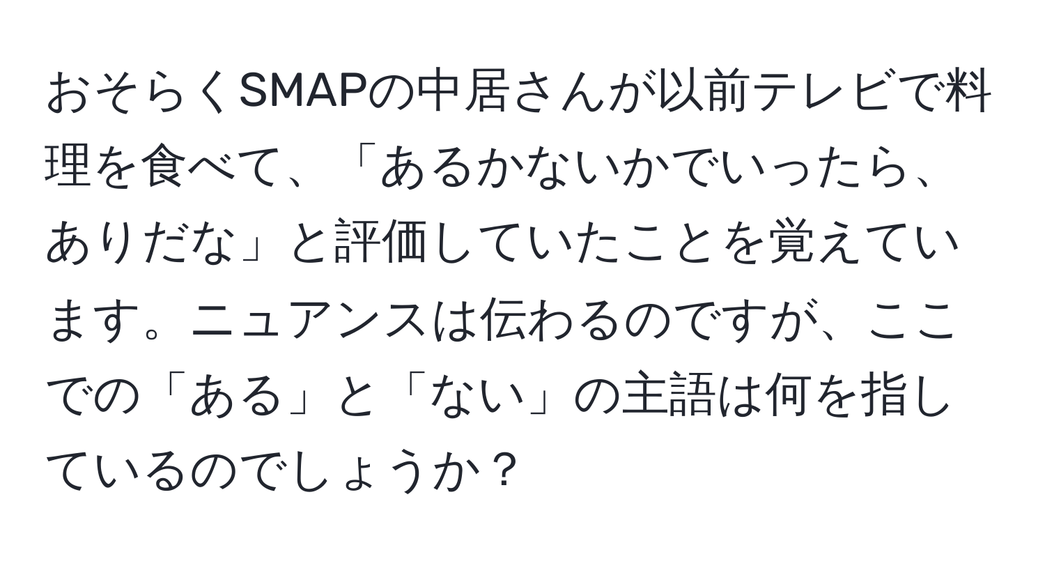 おそらくSMAPの中居さんが以前テレビで料理を食べて、「あるかないかでいったら、ありだな」と評価していたことを覚えています。ニュアンスは伝わるのですが、ここでの「ある」と「ない」の主語は何を指しているのでしょうか？