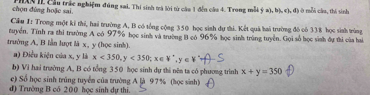 HAN II. Cầu trắc nghiệm đúng sai. Thí sinh trả lời từ câu 1 đến câu 4. Trong mỗi ý a), b), c), d) ở mỗi câu, thí sinh
chọn đúng hoặc sai.
Câu 1: Trong một kì thi, hai trường A, B có tổng cộng 350 học sinh dự thi. Kết quả hai trường đó có 338 học sinh trúng
tuyển. Tính ra thì trường A có 97% học sinh và trường B có 96% học sinh trúng tuyền. Gọi số học sinh dự thi của hai
trường A, B lần lượt là x, y (học sinh).
a) Điều kiện của x, y là x<350</tex>, y<350</tex>; x∈ W^*, y∈ W^*
b) Vì hai trường A, B có tổng 350 học sinh dự thi nên ta có phương trình x+y=350
c) Số học sinh trúng tuyển của trường A là 97% (học sinh)
d) Trường B có 200 học sinh dự thi.