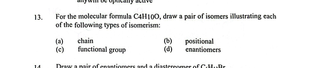 anywi be opticany active 
13. For the molecular formula C4H10O, draw a pair of isomers illustrating each 
of the following types of isomerism: 
(a) chain (b) positional 
(c) functional group (d) enantiomers 
Draw a pair of enantiomers and a diastereomer of C.HuBr