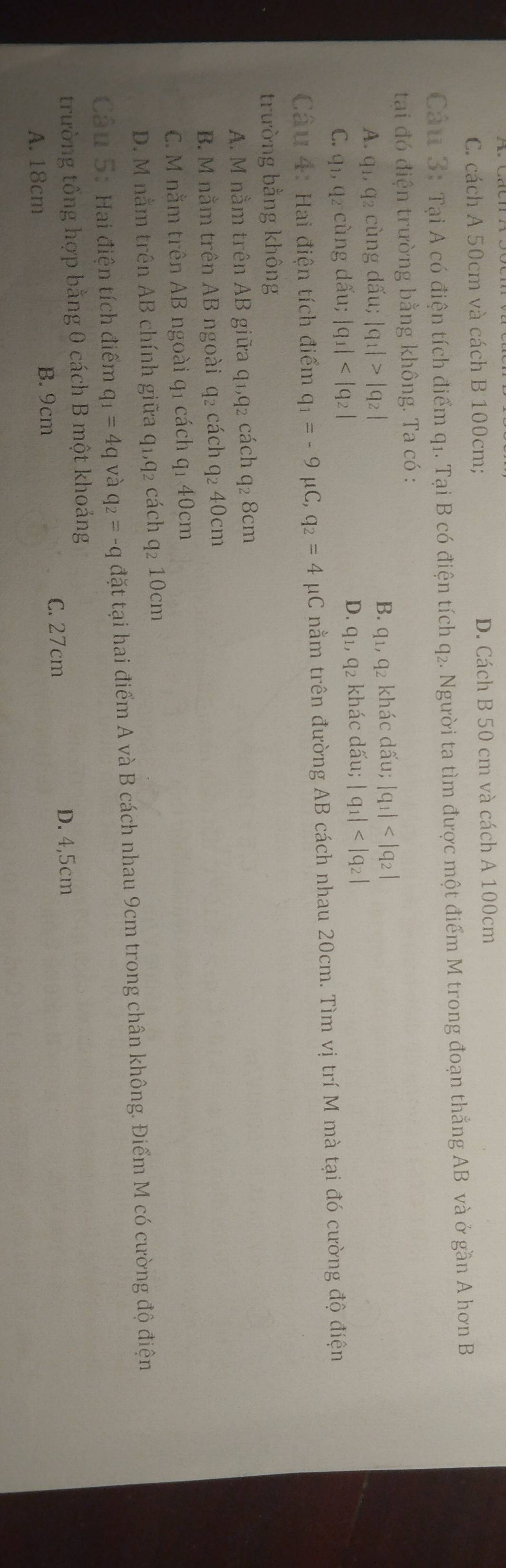 C. cách A 50cm và cách B 100cm; D. Cách B 50 cm và cách A 100cm
Cả u 3: Tại A có điện tích điểm q1. Tại B có điện tích q₂. Người ta tìm được một điểm M trong đoạn thẳng AB và ở gần A hơn B
tạai đó điện trường bằng không. Ta có :
A. q_1, q_2 2 cùng dấu; |q_1|>|q_2| B. q_1, q_2 khác dấu; |q_1|
D.
C. q_1, q_2 cùng dấu; |q_1| q_1, q_2 khác dấu; |q_1|
Cầu 4: Hai điện tích điểm q_1=-9 μC, q_2=4 μC nằm trên đường AB cách nhau 20cm. Tìm vị trí M mà tại đó cường độ điện
trường bằng không
A. M nằm trên AB giữa q1, q2 cách q2 8cm
B. M nằm trên AB ngoài q2 cách q₂ 40cm
C. M nằm trên AB ngoài q1 cách q1 40cm
D. M nằm trên AB chính giữa q1, q₂ cách q₂ 10cm
Câu 5: Hai điện tích điểm q_1=4q và q_2=-q đặt tại hai điểm A và B cách nhau 9cm trong chân không. Điểm M có cường độ điện
trường tổng hợp bằng 0 cách B một khoảng
B. 9cm D. 4,5cm
A. 18cm C. 27cm