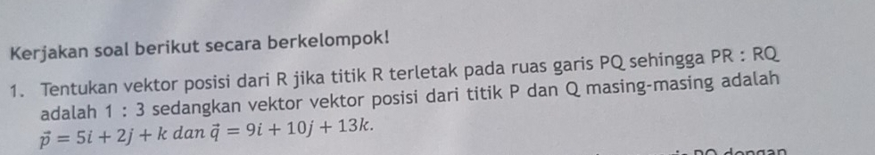 Kerjakan soal berikut secara berkelompok! 
1. Tentukan vektor posisi dari R jika titik R terletak pada ruas garis PQ sehingga PR : RQ
adalah 1:3 sedangkan vektor vektor posisi dari titik P dan Q masing-masing adalah
vector p=5i+2j+k dan vector q=9i+10j+13k.