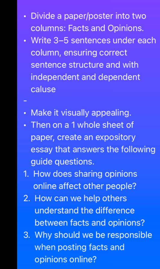 Divide a paper/poster into two 
columns: Facts and Opinions. 
Write 3-5 sentences under each 
column, ensuring correct 
sentence structure and with 
independent and dependent 
caluse 
Make it visually appealing. 
Then on a 1 whole sheet of 
paper, create an expository 
essay that answers the following 
guide questions. 
1. How does sharing opinions 
online affect other people? 
2. How can we help others 
understand the difference 
between facts and opinions? 
3. Why should we be responsible 
when posting facts and 
opinions online?