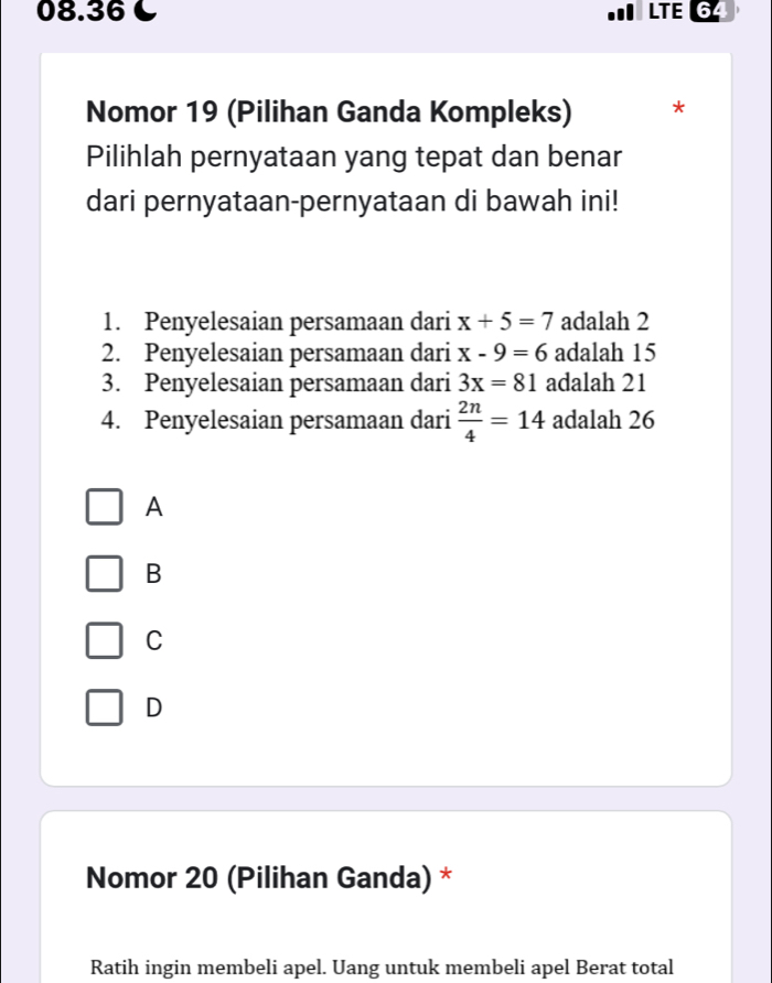 08.36 C LTE 64
Nomor 19 (Pilihan Ganda Kompleks) *
Pilihlah pernyataan yang tepat dan benar
dari pernyataan-pernyataan di bawah ini!
1. Penyelesaian persamaan dari x+5=7 adalah 2
2. Penyelesaian persamaan dari x-9=6 adalah 15
3. Penyelesaian persamaan dari 3x=81 adalah 21
4. Penyelesaian persamaan dari  2n/4 =14 adalah 26
A
B
C
D
Nomor 20 (Pilihan Ganda) *
Ratih ingin membeli apel. Uang untuk membeli apel Berat total