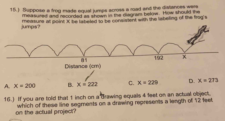 15.) Suppose a frog made equal jumps across a road and the distances were
measured and recorded as shown in the diagram below. How should the
measure at point X be labeled to be consistent with the labeling of the frog's
jumps?
81
192 x
Distance (cm)
A. X=200 B. X=222 C. X=229 D. X=273
16.) If you are told that 1 inch on a drawing equals 4 feet on an actual object,
which of these line segments on a drawing represents a length of 12 feet
on the actual project?