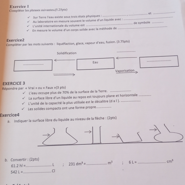 Compléter les phrases suivantes.(5.25pts) 
_et 
Sur Terre l'eau existe sous trois états physiques :_ 
Au laboratoire en mesure souvent le volume d’un liquide avec : 
L'unité internationale du volume est _de symbole_ 
En mesure le volume d’un corps solide avec la méthode de 
_ 
Exercice2 
Compléter par les mots suivants : liquéfaction, glace, vapeur d’eau, fusion. (3.75pts) 
Solidification 
_ 
_ 
Eau 
_ 
Vaporisation 
EXERCICE 3 
Répondre par « Vrai » ou « Faux »(3 pts) 
L’eau occupe plus de 70% de la surface de la Terre._ 
La surface libre d’un liquide au repos est toujours plane et horizontale_ 
L'unité de la capacité la plus utilisée est le décalitre (d a l )._ 
Les solides compacts ont une forme propre_ 
Exercice4 
a. Indiquer la surface libre du liquide au niveau de la flèche : (2pts) 
b. Convertir : (2pts)
61.2hl= _  L; 231dm^3= _ m^3; 6L= _ cm^3
542L= _  Cl