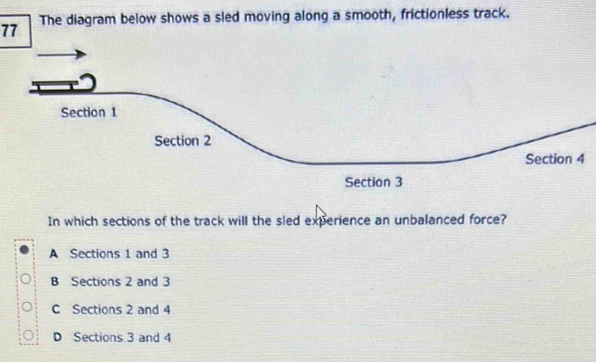 The diagram below shows a sled moving along a smooth, frictionless track.
Section 1
Section 2
Section 4
Section 3
In which sections of the track will the sled experience an unbalanced force?
A Sections 1 and 3
B Sections 2 and 3
C Sections 2 and 4
D Sections 3 and 4