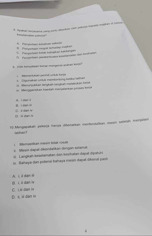 Apakah kerjasama yang perlu diberikan oleh pekerja kepada majikan di bawah
keselamatan pekerja?
A. Penyertaan kesatuan sekerja
B. Penyertaan mogok terhadap majikan
C. Penyertaan kelab kebajikan kakitangan
D. Penyertaan jawatankuasa keselamatan dan kesihatan
9. Pilih kenyataan benar mengenai arahan kerja?
i. Memerlukan permit untuk kerja
ii. Digunakan untuk membimbing ketika latihan
iii. Menunjukkan langkah-langkah melakukan kerja
iv. Menggariskan kaedah menjalankan proses kerja
A. i dani
B. i dan i
C.idan iv
D. ⅲ dan iv
10.Mengapakah pekerja hanya dibenarkan menfendalikan mesin setelah menjalani
latihan?
i. Memastikan mesin tidak rosak
ii. Mesin dapat dikendalikan dengan selamat
iii. Langkah keselamatan dan kesihatan dapat dipatuhi
iv. Bahaya dan potensi bahaya mesin dapat dikenal pasti
A. i, iidan iii
B. i, i dan iv
C. i,iii dan iv
D. ii, iii dan iv
4