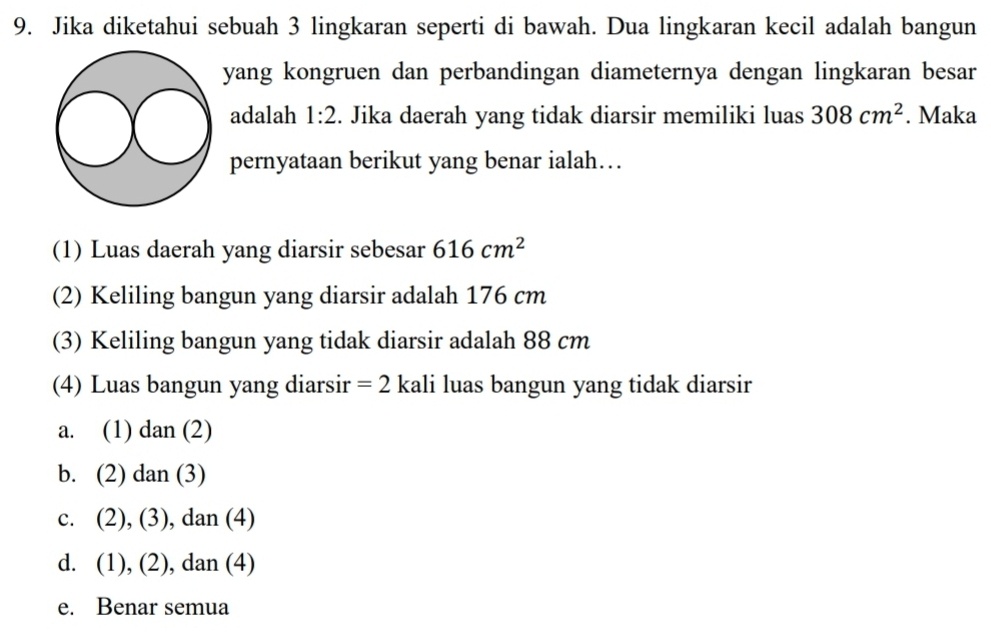 Jika diketahui sebuah 3 lingkaran seperti di bawah. Dua lingkaran kecil adalah bangun
yang kongruen dan perbandingan diameternya dengan lingkaran besar
adalah 1:2. Jika daerah yang tidak diarsir memiliki luas 308cm^2. Maka
pernyataan berikut yang benar ialah…
(1) Luas daerah yang diarsir sebesar 616cm^2
(2) Keliling bangun yang diarsir adalah 176 cm
(3) Keliling bangun yang tidak diarsir adalah 88 cm
(4) Luas bangun yang diarsir =2 kali luas bangun yang tidak diarsir
a. (1) dan (2)
b. ( ∠ ) dan (3)
c. (2),(3) , dan (4)
d. (1),(2) , dan (4)
e. Benar semua