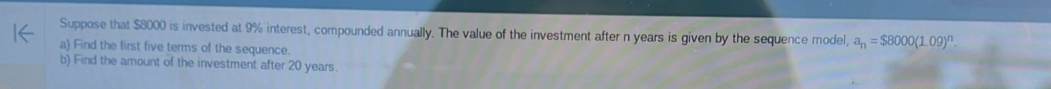 Suppose that $8000 is invested at 9% interest, compounded annually. The value of the investment after n years is given by the sequence model, a_n=$8000(1.09)^n. 
a) Find the first five terms of the sequence. 
b) Find the amount of the investment after 20 years.