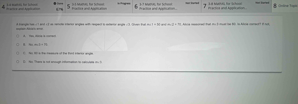 3-4 MathXL for School: Done 3-5 MathXL for School: In Progress 3-7 MathXL for School: Not Started 3-8 MathXL for School: Not Started
4 Practice and Application 67% Practice and Application Practice and Application... Practice and Application... 8 Online Topic
A triangle has ∠ 1 and ∠ 2 as remote interior angles with respect to exterior angle ∠3. Given that m∠ 1=50 and m∠ 2=70 , Alicia reasoned that m∠ 3 must be 60. Is Alicia correct? If not,
explain Alicia's error.
A. Yes, Alicia is correct.
B. No; m∠ 3=70.
C. No; 60 is the measure of the third interior angle.
D. No; There is not enough information to calculate m∠ 3.