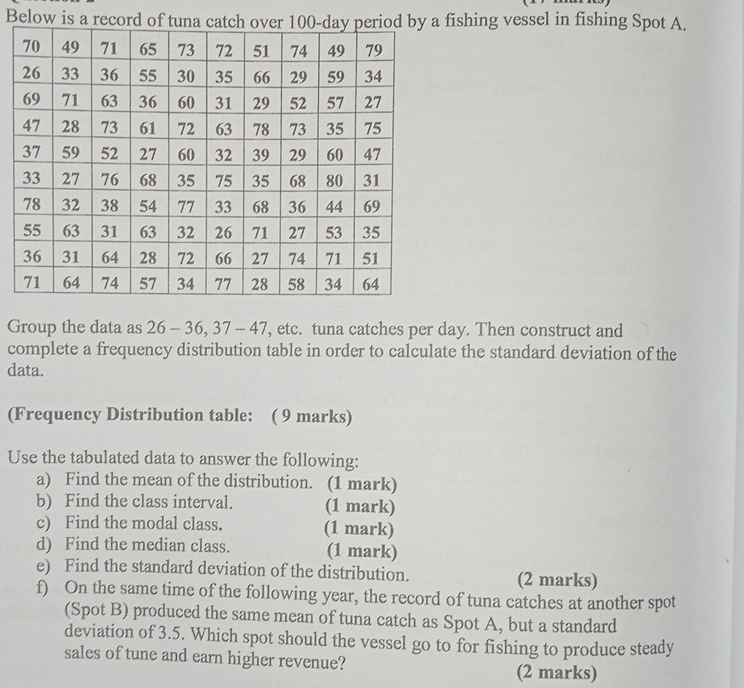 Below is a recorfishing vessel in fishing Spot A. 
Group the data as 26 - 36, 37 - 47 ', etc. tuna catches per day. Then construct and 
complete a frequency distribution table in order to calculate the standard deviation of the 
data. 
(Frequency Distribution table: ( 9 marks) 
Use the tabulated data to answer the following: 
a) Find the mean of the distribution. (1 mark) 
b) Find the class interval. (1 mark) 
c) Find the modal class. (1 mark) 
d) Find the median class. (1 mark) 
e) Find the standard deviation of the distribution. (2 marks) 
f) On the same time of the following year, the record of tuna catches at another spot 
(Spot B) produced the same mean of tuna catch as Spot A, but a standard 
deviation of 3.5. Which spot should the vessel go to for fishing to produce steady 
sales of tune and earn higher revenue? 
(2 marks)