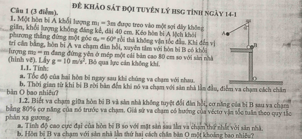 ĐÈ KHảO SÁT đỌI TUYÊN LÝ HSG tỉNH ngày 14-1 
Câu 1 (3 điễm). 
1. Một hòn bi Á khối lượng m_1=3m được treo vào một sợi dây không 
giãn, khối lượng không đáng kể, dài 40 cm. Kéo hòn bi A lệch khỏi 
phương thẳng đứng một góc alpha _o=60° trồi thả không vận tốc đầu. Khi đến vị 
trí cân bằng, hòn bi A va chạm đàn hồi, xuyên tâm với hòn bi B có khối 
lượng m_2=m đang đứng yên ở mép một cái bàn cao 80 cm so với sản nhà 
(hình vẽ). Lấy g=10m/s^2. Bỏ qua lực cản không khí. 
1.1. Tính: 
a. Tốc độ của hai hòn bi ngay sau khi chúng va chạm với nhau. 
b. Thời gian từ khi bi B rời bàn đến khi nó va chạm với sàn nhà lần đầu, điểm va chạm cách chân 
bàn O bao nhiêu? 
1.2. Biết va chạm giữa hòn bi B và sàn nhà không tuyệt đối đàn hồi, cơ năng của bi B sau va chạm 
bằng 80% cơ năng của nó trước va chạm. Giả sử va chạm có hướng của véctơ vận tốc tuân theo quy tắc 
phản xạ gương. 
a. Tính độ cao cực đại của hòn bi B so với mặt sàn sau lần va chạm thứ nhất với sàn nhà. 
b. Hòn bi B va chạm với sàn nhà lần thứ hai cách chân bàn O một khoảng bao nhiệu?