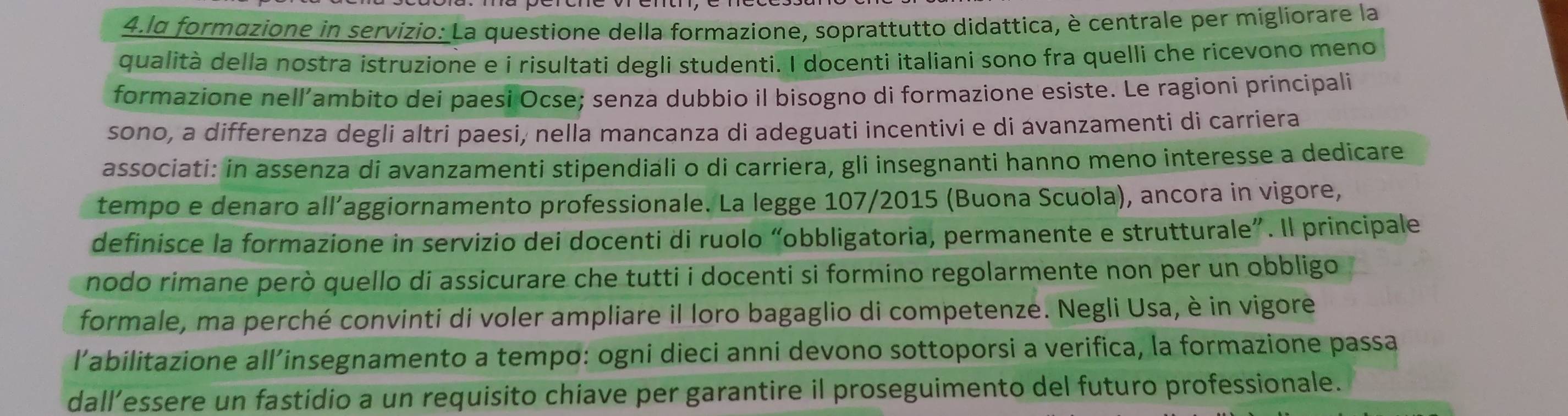 lα formazione in servizio: La questione della formazione, soprattutto didattica, è centrale per migliorare la 
qualità della nostra istruzione e i risultati degli studenti. I docenti italiani sono fra quelli che ricevono meno 
formazione nell’ambito dei paesi Ocse; senza dubbio il bisogno di formazione esiste. Le ragioni principali 
sono, a differenza degli altri paesi, nella mancanza di adeguati incentivi e di ávanzamenti di carriera 
associati: in assenza di avanzamenti stipendiali o di carriera, gli insegnanti hanno meno interesse a dedicare 
tempo e denaro all’aggiornamento professionale. La legge 107/2015 (Buona Scuola), ancora in vigore, 
definisce la formazione in servizio dei docenti di ruolo “obbligatoria, permanente e strutturale”. Il principale 
nodo rimane però quello di assicurare che tutti i docenti si formino regolarmente non per un obbligo 
formale, ma perché convinti di voler ampliare il loro bagaglio di competenze. Negli Usa, è in vigore 
l'abilitazione all’insegnamento a tempo: ogni dieci anni devono sottoporsi a verifica, la formazione passa 
dall’essere un fastidio a un requisito chiave per garantire il proseguimento del futuro professionale.