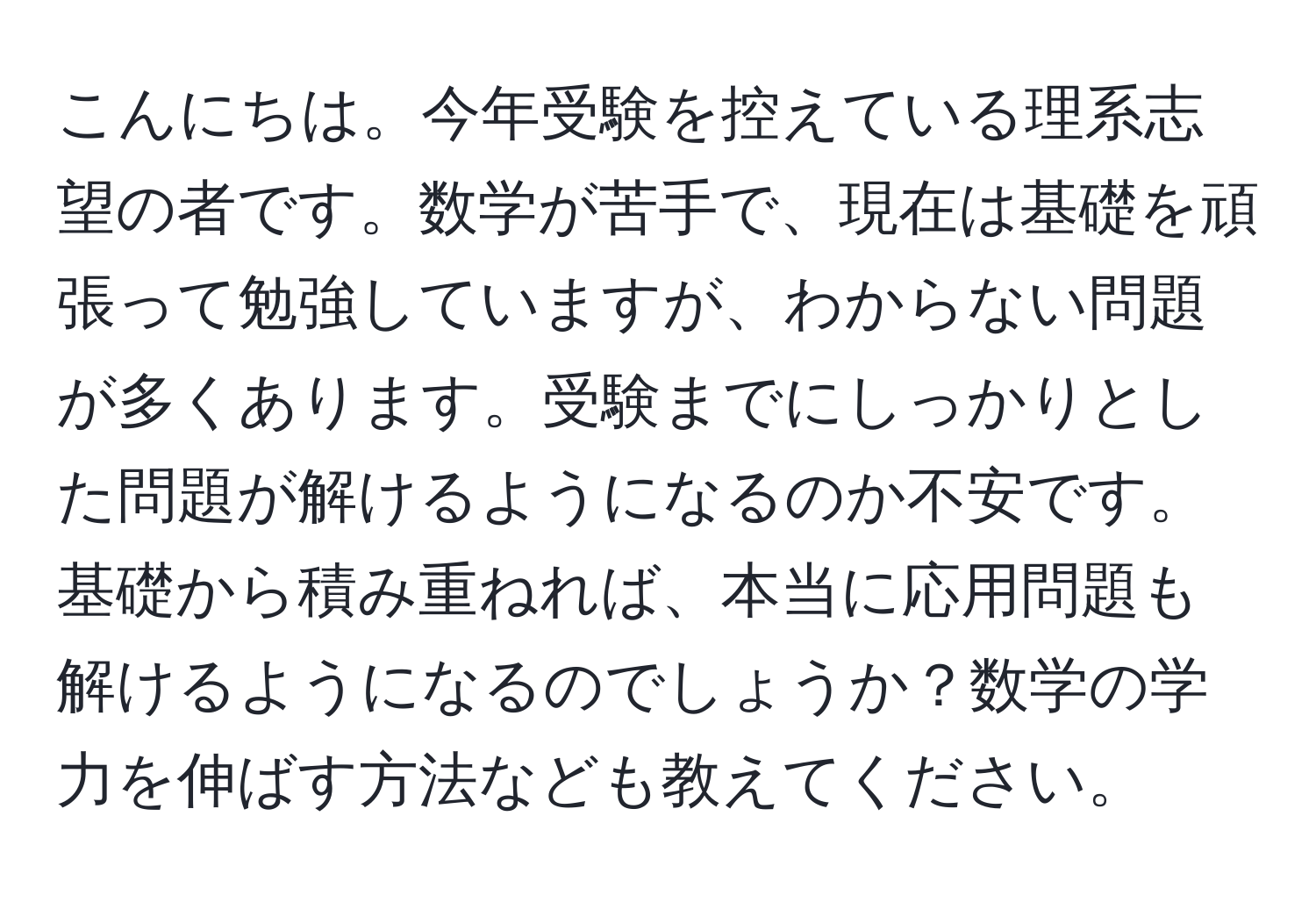 こんにちは。今年受験を控えている理系志望の者です。数学が苦手で、現在は基礎を頑張って勉強していますが、わからない問題が多くあります。受験までにしっかりとした問題が解けるようになるのか不安です。基礎から積み重ねれば、本当に応用問題も解けるようになるのでしょうか？数学の学力を伸ばす方法なども教えてください。