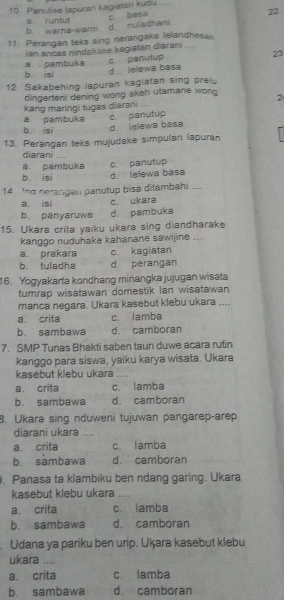 Panulise lapuran kagiatan kudu
c. basa
a runtut 22.
b. wama-wami d. nuladhani
11. Perangan teks sing nerangake lelandhesan
Ian ancas nindakake kagiatan diarani
a. pambuka c. panutup
23
b. isi d. lelewa basa
12. Sakabehing lapuran kagiatan sing prelu
dingerteni dening wong akeh utamane wong
2
kang maringi tugas diarani .
a. pambuka c. panutup
b. isi d lelewa basa
13. Perangan teks mujudake simpulan lapuran
diarani …
a. pambuka c. panutup
b isi d. lelewa basa
14 'nd nerangan panutup bisa ditambahi ....
a. isi c. ukara
b. panyaruwe d. pambuka
15. Ukara crita yaiku ukara sing diandharake
kanggo nuduhake kahanane sawijine ----
a. prakara c. kagiatan
b. tuladha d. perangan
16. Yogyakarta kondhang minangka jujugan wisata
tumrap wisatawan domestik Ian wisatawan
manca negara. Ukara kasebut klebu ukara ...
a crita c. lamba
b. sambawa d. camboran
7. SMP Tunas Bhakti saben taun duwe acara rutin
kanggo para siswa, yaiku karya wisata. Ukara
kasebut klebu ukara ....
a. crita c. lamba
b. sambawa d. camboran
8. Ukara sing nduweni tujuwan pangarep-arep
diarani ukara ....
a crita c. lamba
b. sambawa d. camboran
. Panasa ta klambiku ben ndang garing. Ukara
kasebut klebu ukara .. .
a. crita c. lamba
b. sambawa d. camboran
. Udana ya pariku ben urip. Ukķara kasebut klebu
ukara ....
a, crita c. lamba
b sambawa d camboran