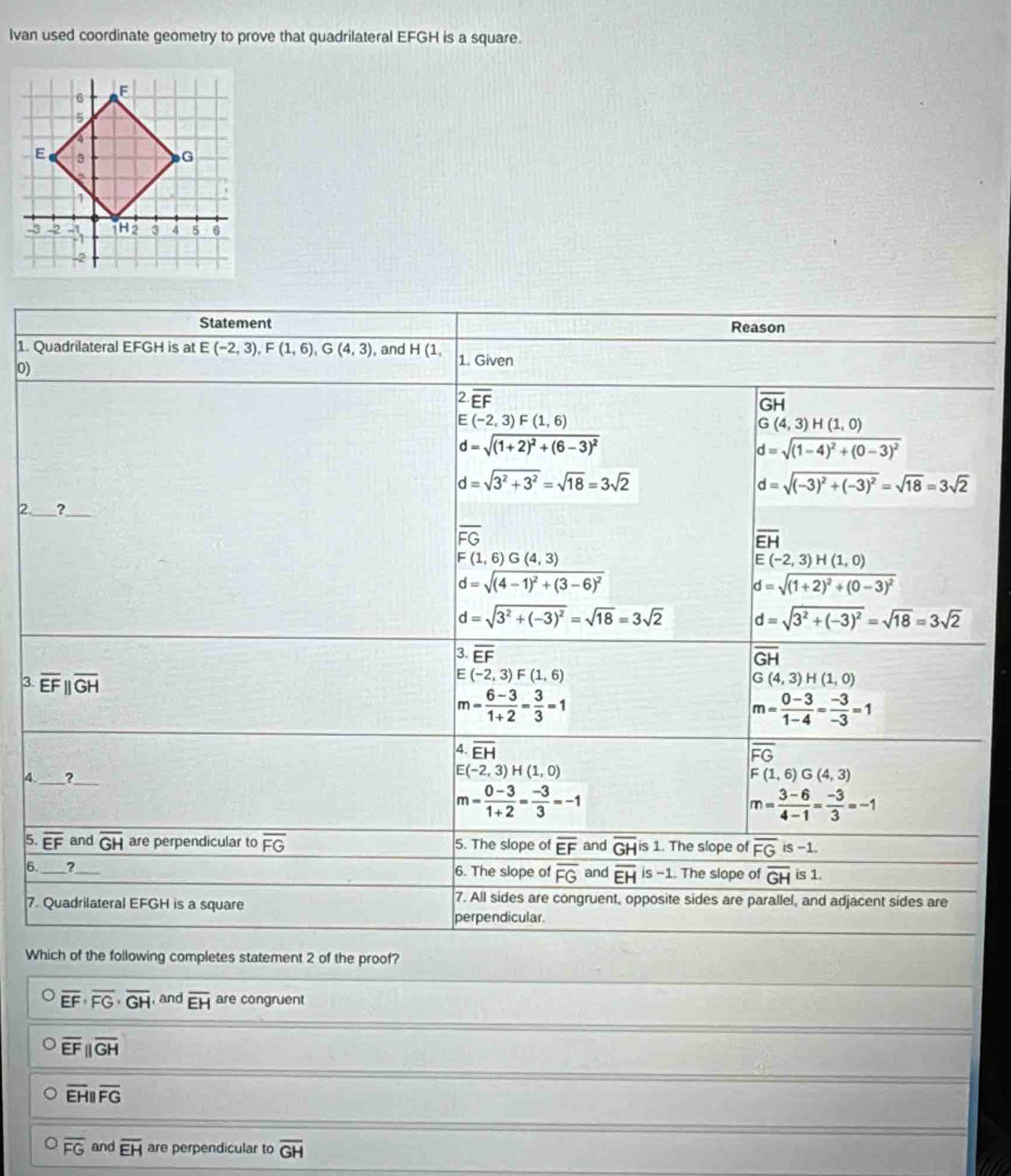 Ivan used coordinate geometry to prove that quadrilateral EFGH is a square.
Statement Reason
1. Quadrilateral EFGH is at E(-2,3),F(1,6),G(4,3) , and H(1, 1. Given
0)
2. overline EF overline GH
E(-2,3)F(1,6)
G(4,3)H(1,0)
d=sqrt((1+2)^2)+(6-3)^2
d=sqrt((1-4)^2)+(0-3)^2
d=sqrt(3^2+3^2)=sqrt(18)=3sqrt(2)
d=sqrt((-3)^2)+(-3)^2=sqrt(18)=3sqrt(2)
_
_
2 ?
overline FG
overline EH
F(1,6)G(4,3)
E (-2,3)H(1,0)
d=sqrt((4-1)^2)+(3-6)^2
d=sqrt((1+2)^2)+(0-3)^2
d=sqrt(3^2+(-3)^2)=sqrt(18)=3sqrt(2) d=sqrt(3^2+(-3)^2)=sqrt(18)=3sqrt(2)
3. overline EF overline GH
3. overline EFparallel overline GH
E (-2,3)F(1,6)
G(4,3)H(1,0)
m= (6-3)/1+2 = 3/3 =1
m= (0-3)/1-4 = (-3)/-3 =1
overline EH
overline FG
(-2,3)H(1,0)
4._ ?_ F(1,6)G(4,3)
m= (0-3)/1+2 = (-3)/3 =-1
m= (3-6)/4-1 = (-3)/3 =-1
5. overline EF and overline GH are perpendicular to overline FG 5. The slope of overline EF and overline GH is 1. The slope of overline FG s-1.
6. _?_ 6. The slope of overline FG and overline EH is −1. The slope of overline GH is 1.
7. Quadrilateral EFGH is a square 7. All sides are congruent, opposite sides are parallel, and adjacent sides are
perpendicular.
Which of the following completes statement 2 of the proof?
overline EF· overline FG· overline GH , and overline EH are congruent
overline EFparallel overline GH
overline EHparallel overline FG
。 overline FG and overline EH are perpendicular to overline GH