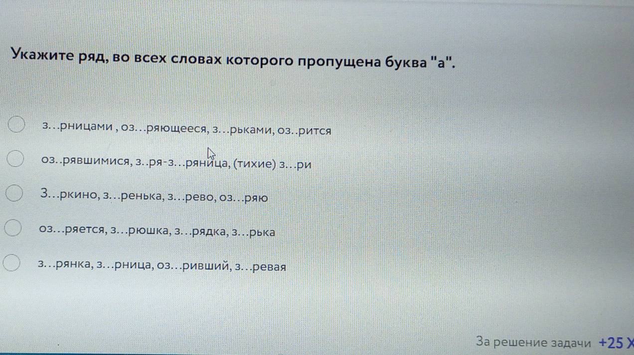 Уκажиτе ряд, во всех словах коτорого πроπушена буква "а".
з..рницами,оз..ряющееся, з..рьками, оз..рится
оз..рявшимися, з..ря-з.ряница, (тихие) з..ри
3…ркино, з..ренька, з..рево, оз...ряю
оз..ряется, з...рюшка,з..рядка, з..рька
з...рянка, з..рница, оз...ривший, з...ревая
3 решение задачи + 25×