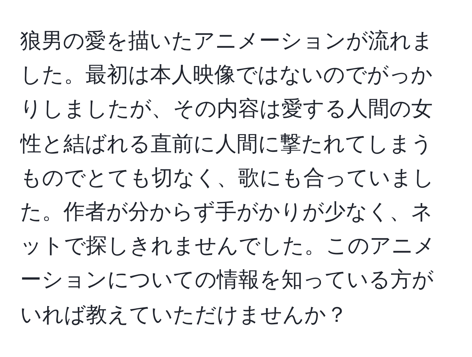 狼男の愛を描いたアニメーションが流れました。最初は本人映像ではないのでがっかりしましたが、その内容は愛する人間の女性と結ばれる直前に人間に撃たれてしまうものでとても切なく、歌にも合っていました。作者が分からず手がかりが少なく、ネットで探しきれませんでした。このアニメーションについての情報を知っている方がいれば教えていただけませんか？