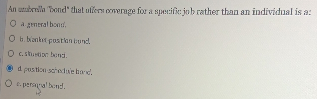 An umbrella ''bond'' that offers coverage for a specific job rather than an individual is a:
a. general bond.
b. blanket-position bond.
c. situation bond.
d. position-schedule bond.
e. personal bond.