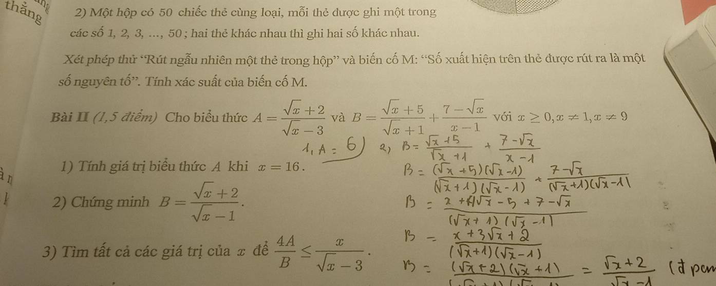 ng 
thằng 2) Một hộp có 50 chiếc thẻ cùng loại, mỗi thẻ được ghi một trong 
các số 1, 2, 3, ..., 50; hai thẻ khác nhau thì ghi hai số khác nhau. 
Xét phép thử ‘Rút ngẫu nhiên một thẻ trong hộp” và biến cố M : “Số xuất hiện trên thẻ được rút ra là một 
số nguyên tố'. Tính xác suất của biến cố M. 
Bài II (1,5 điểm) Cho biểu thức A= (sqrt(x)+2)/sqrt(x)-3  và B= (sqrt(x)+5)/sqrt(x)+1 + (7-sqrt(x))/x-1  với x≥ 0, x!= 1, x!= 9
1) Tính giá trị biểu thức A khi x=16. 
n 
2) Chứng minh B= (sqrt(x)+2)/sqrt(x)-1 . 
3) Tìm tất cả các giá trị của x để  4A/B ≤  x/sqrt(x)-3 .