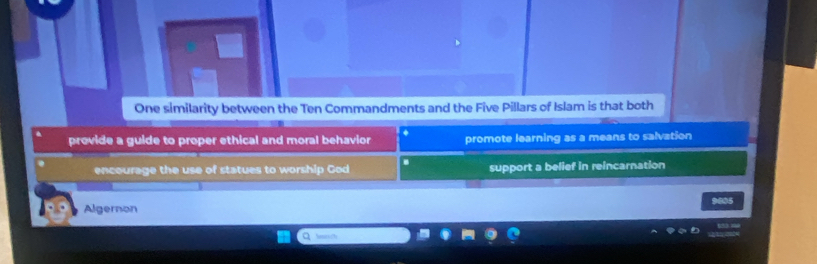 One similarity between the Ten Commandments and the Five Pillars of Islam is that both
provide a guide to proper ethical and moral behavior a promote learning as a means to salvation
encourage the use of statues to worship God support a belief in reincarnation
Algernon