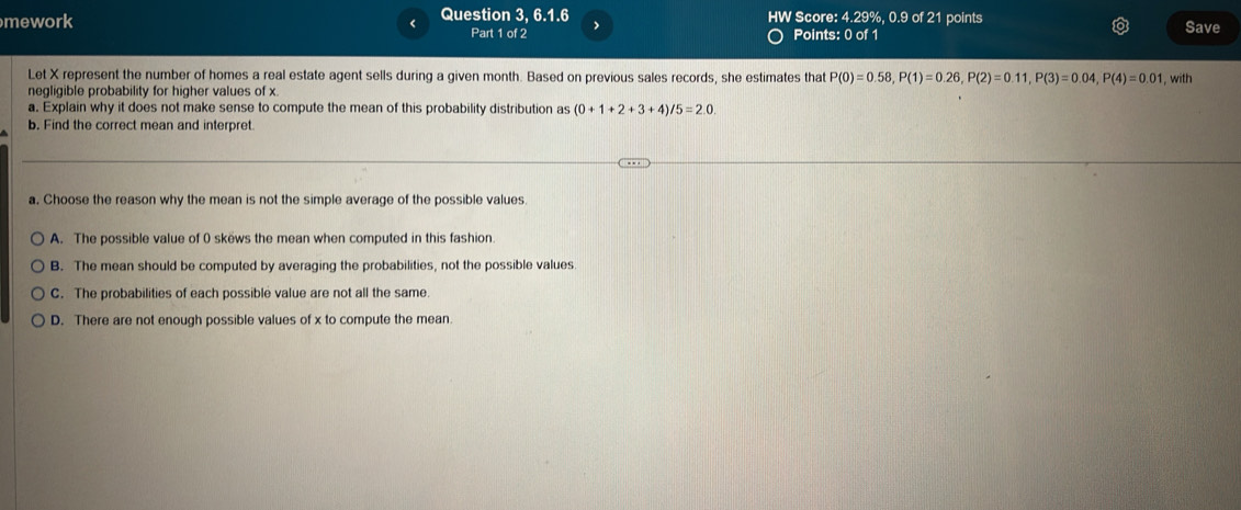 < Question 3, 6.1.6 HW Score: 4.29%,  0.9 of 21 points
mework Part 1 of 2 > Points: 0 of 1 Save
Let X represent the number of homes a real estate agent sells during a given month. Based on previous sales records, she estimates that P(0)=0.58, P(1)=0.26, P(2)=0.11, P(3)=0.04, P(4)=0.01 , with
negligible probability for higher values of x.
a. Explain why it does not make sense to compute the mean of this probability distribution as (0+1+2+3+4)/5=2.0. 
b. Find the correct mean and interpret.
a. Choose the reason why the mean is not the simple average of the possible values.
A. The possible value of 0 skews the mean when computed in this fashion.
B. The mean should be computed by averaging the probabilities, not the possible values
C. The probabilities of each possible value are not all the same.
D. There are not enough possible values of x to compute the mean.