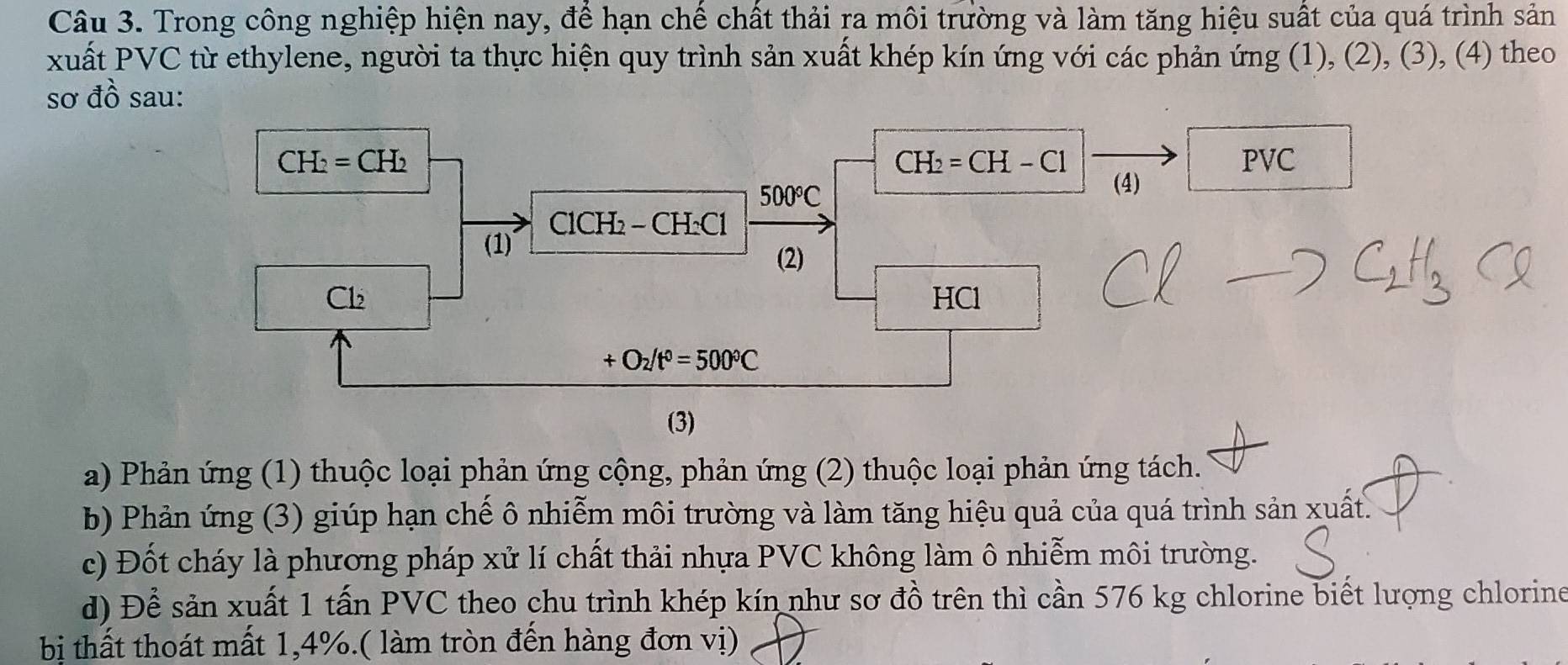 Trong công nghiệp hiện nay, để hạn chế chất thải ra môi trường và làm tăng hiệu suất của quá trình sản 
xuất PVC từ ethylene, người ta thực hiện quy trình sản xuất khép kín ứng với các phản ứng (1), (2), (3), (4) theo 
sơ đồ sau:
CH_2=CH_2 PVC
CH_2=CH-Cl
500°C
(4) 
C1CH T_2 CH_2C1 
(1) 
(2)
Cl₂ HCl
+O_2/t^0=500^0C
(3) 
a) Phản ứng (1) thuộc loại phản ứng cộng, phản ứng (2) thuộc loại phản ứng tách. 
b) Phản ứng (3) giúp hạn chế ô nhiễm môi trường và làm tăng hiệu quả của quá trình sản xuất. 
c) Đốt cháy là phương pháp xử lí chất thải nhựa PVC không làm ô nhiễm môi trường. 
d) Để sản xuất 1 tấn PVC theo chu trình khép kín như sơ đồ trên thì cần 576 kg chlorine biết lượng chlorine 
bị thất thoát mất 1,4%.( làm tròn đến hàng đơn vị)