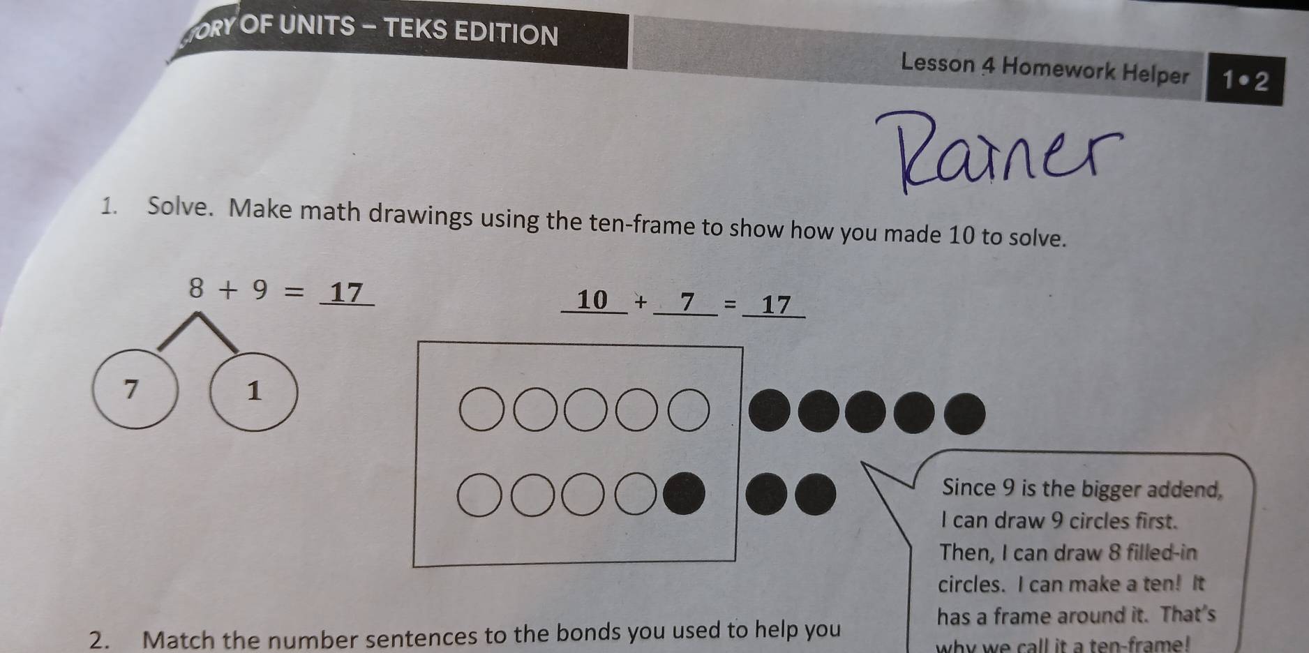 RY OF UNITS - TEKS EDITION 
Lesson 4 Homework Helper 1· 2 
Pamer 
1. Solve. Make math drawings using the ten-frame to show how you made 10 to solve.
8+9=_ 17
_ 10+_ 7=_ 17
7 
1 
Since 9 is the bigger addend. 
I can draw 9 circles first. 
Then, I can draw 8 filled-in 
circles. I can make a ten! It 
has a frame around it. That's 
2. Match the number sentences to the bonds you used to help you 
why we call it a ten-frame !