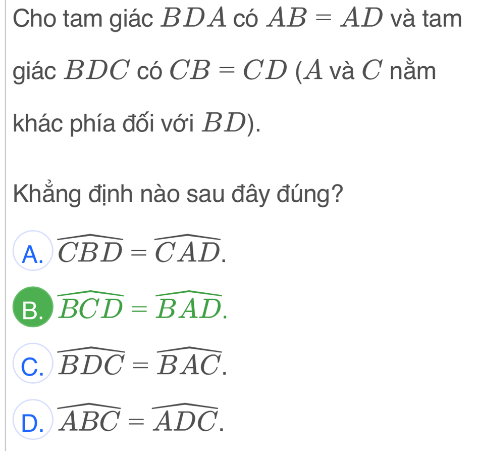 Cho tam giác BDA có AB=AD và tam
giác BDC có CB=CD (A và C nằm
khác phía đối với BD).
Khẳng định nào sau đây đúng?
A. widehat CBD=widehat CAD.
B. widehat BCD=widehat BAD.
C. widehat BDC=widehat BAC.
D. widehat ABC=widehat ADC.