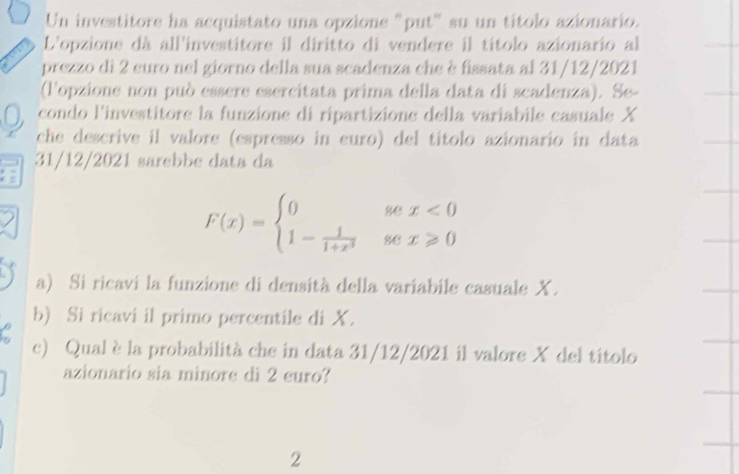 Un investitore ha acquistato una opzione "put" su un títolo azionario. 
L'opzione dà all'investitore il diritto di vendere il títolo azionario al 
prezzo di 2 euro nel giorno della sua scadenza che è fissata al 31/12/2021 
(lopzione non può essere esercitata prima della data di scadenza). Se- 
condo l'investitore la funzione di ripartizione della variabile casuale X
che descrive il valore (espresso in euro) del títolo azionario in data 
31/12/2021 sarebbe data da
F(x)=beginarrayl 0sex<0 1- 1/1+x^3 sex≥slant 0endarray.
a) Si ricavi la funzione di densità della variabile casuale X. 
b) Si ricavi il primo percentile di X. 
c) Qual èla probabilità che in data 31/12/2021 il valore X del títolo 
azionario sia minore di 2 euro? 
2