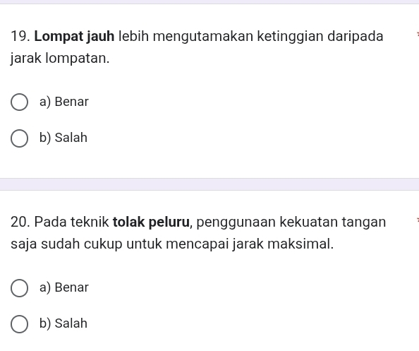 Lompat jauh lebih mengutamakan ketinggian daripada
jarak lompatan.
a) Benar
b) Salah
20. Pada teknik tolak peluru, penggunaan kekuatan tangan
saja sudah cukup untuk mencapai jarak maksimal.
a) Benar
b) Salah