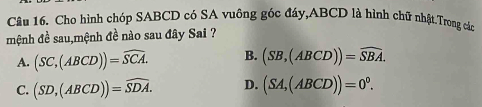 Cho hình chóp SABCD có SA vuông góc đáy, ABCD là hình chữ nhật.Trong các
mệnh đề sau,mệnh đề nào sau đây Sai ?
A. (SC,(ABCD))=widehat SCA.
B. (SB,(ABCD))=widehat SBA.
D.
C. (SD,(ABCD))=widehat SDA. (SA,(ABCD))=0^0.