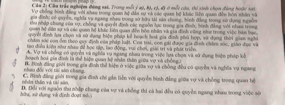 tang về trach nhệm pháp lỹ.
Câu 2: Câu trắc nghiệm đúng sai. Trong mỗi ý a), b), c), đ) ở mỗi câu, thi sinh chọn đúng hoặc sai:
Vợ chồng bình đẳng với nhau trong quan hệ dân sự và các quan hệ khác liên quan đến hôn nhân và
gia đình; có quyền, nghĩa vụ ngang nhau trong sở hữu tài sản chung, bình đẳng trong sử dụng nguồn
thu nhập chung của vợ, chồng và quyết định các nguồn lực trong gia đình; bình đằng với nhau trong
quan hệ dân sự và các quan hệ khác liên quan đến hôn nhân và gia đình cũng như trong việc bàn bạc,
quyết định lựa chọn và sử dụng biện pháp kế hoạch hoá gia đình phù hợp, sử dụng thời gian nghi
chăm sóc con ốm theo quy định của pháp luật. Con trai, con gái được gia đình chăm sóc, giáo dục và
tạo điều kiện như nhau để học tập, lao động, vui chơi, giải trí và phát triển.
A. Vợ và chồng có quyền và nghĩa vụ ngang nhau trong việc lựa chọn và sử dụng biện pháp kế
hoạch hoá gia đình là thể hiện quan hệ nhân thân giữa vợ và chồng5
B. Bình đẳng giới trong gia đình thể hiện ở việc giữa vợ và chồng đều có quyền và nghĩa vụ ngang
nhau đối với tài sản chung.
C. Bình đẳng giới trong gia đình chỉ gắn liền với quyền bình đẳng giữa vợ và chồng trong quan hệ
nhân thân và tài sản.
D. Đối với nguồn thu nhập chung của vợ và chồng thì cả hai đều có quyền ngang nhau trong việc sở
hữu, sử dụng và định đoạt nó.5